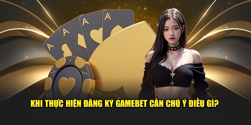 Khi thực hiện đăng ký GAMEBET cần chú ý điều gì?